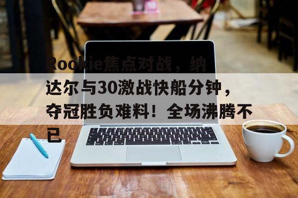 J9九游会-包含Rookie焦点对战，纳达尔与30激战快船分钟，夺冠胜负难料！全场沸腾不已的词条-J9九游会
